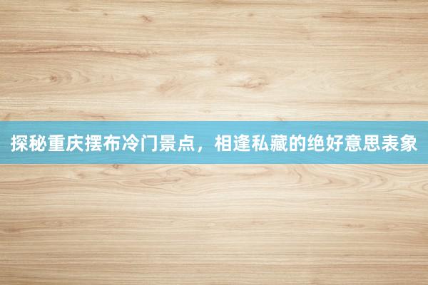 探秘重庆摆布冷门景点，相逢私藏的绝好意思表象