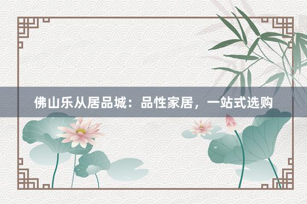佛山乐从居品城：品性家居，一站式选购